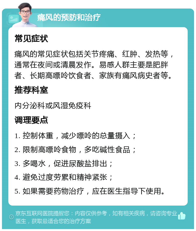 痛风的预防和治疗 常见症状 痛风的常见症状包括关节疼痛、红肿、发热等，通常在夜间或清晨发作。易感人群主要是肥胖者、长期高嘌呤饮食者、家族有痛风病史者等。 推荐科室 内分泌科或风湿免疫科 调理要点 1. 控制体重，减少嘌呤的总量摄入； 2. 限制高嘌呤食物，多吃碱性食品； 3. 多喝水，促进尿酸盐排出； 4. 避免过度劳累和精神紧张； 5. 如果需要药物治疗，应在医生指导下使用。