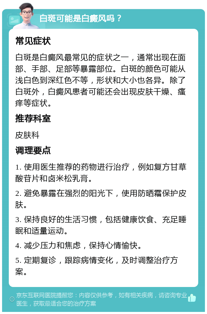 白斑可能是白癜风吗？ 常见症状 白斑是白癜风最常见的症状之一，通常出现在面部、手部、足部等暴露部位。白斑的颜色可能从浅白色到深红色不等，形状和大小也各异。除了白斑外，白癜风患者可能还会出现皮肤干燥、瘙痒等症状。 推荐科室 皮肤科 调理要点 1. 使用医生推荐的药物进行治疗，例如复方甘草酸苷片和卤米松乳膏。 2. 避免暴露在强烈的阳光下，使用防晒霜保护皮肤。 3. 保持良好的生活习惯，包括健康饮食、充足睡眠和适量运动。 4. 减少压力和焦虑，保持心情愉快。 5. 定期复诊，跟踪病情变化，及时调整治疗方案。