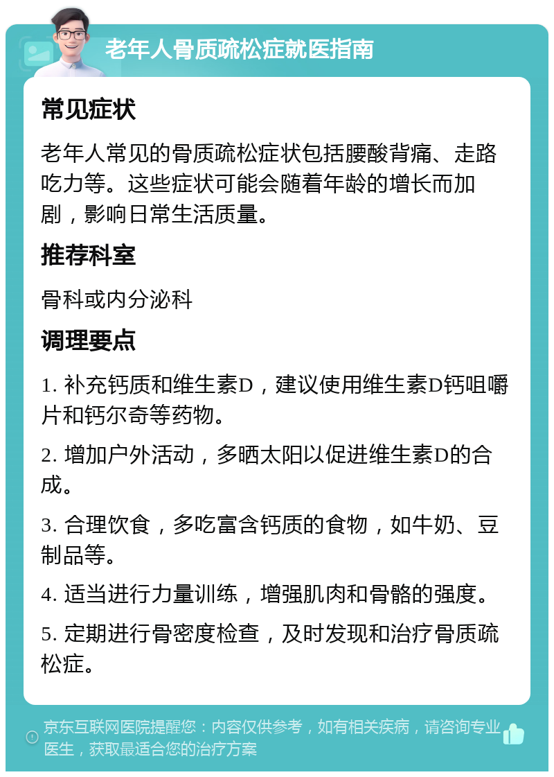 老年人骨质疏松症就医指南 常见症状 老年人常见的骨质疏松症状包括腰酸背痛、走路吃力等。这些症状可能会随着年龄的增长而加剧，影响日常生活质量。 推荐科室 骨科或内分泌科 调理要点 1. 补充钙质和维生素D，建议使用维生素D钙咀嚼片和钙尔奇等药物。 2. 增加户外活动，多晒太阳以促进维生素D的合成。 3. 合理饮食，多吃富含钙质的食物，如牛奶、豆制品等。 4. 适当进行力量训练，增强肌肉和骨骼的强度。 5. 定期进行骨密度检查，及时发现和治疗骨质疏松症。