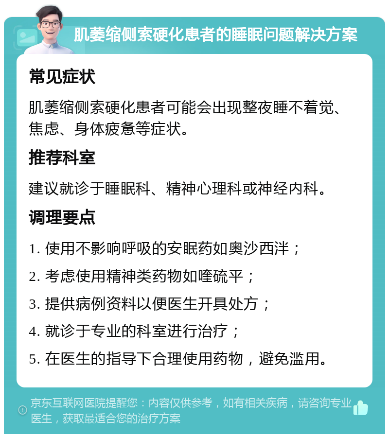 肌萎缩侧索硬化患者的睡眠问题解决方案 常见症状 肌萎缩侧索硬化患者可能会出现整夜睡不着觉、焦虑、身体疲惫等症状。 推荐科室 建议就诊于睡眠科、精神心理科或神经内科。 调理要点 1. 使用不影响呼吸的安眠药如奥沙西泮； 2. 考虑使用精神类药物如喹硫平； 3. 提供病例资料以便医生开具处方； 4. 就诊于专业的科室进行治疗； 5. 在医生的指导下合理使用药物，避免滥用。