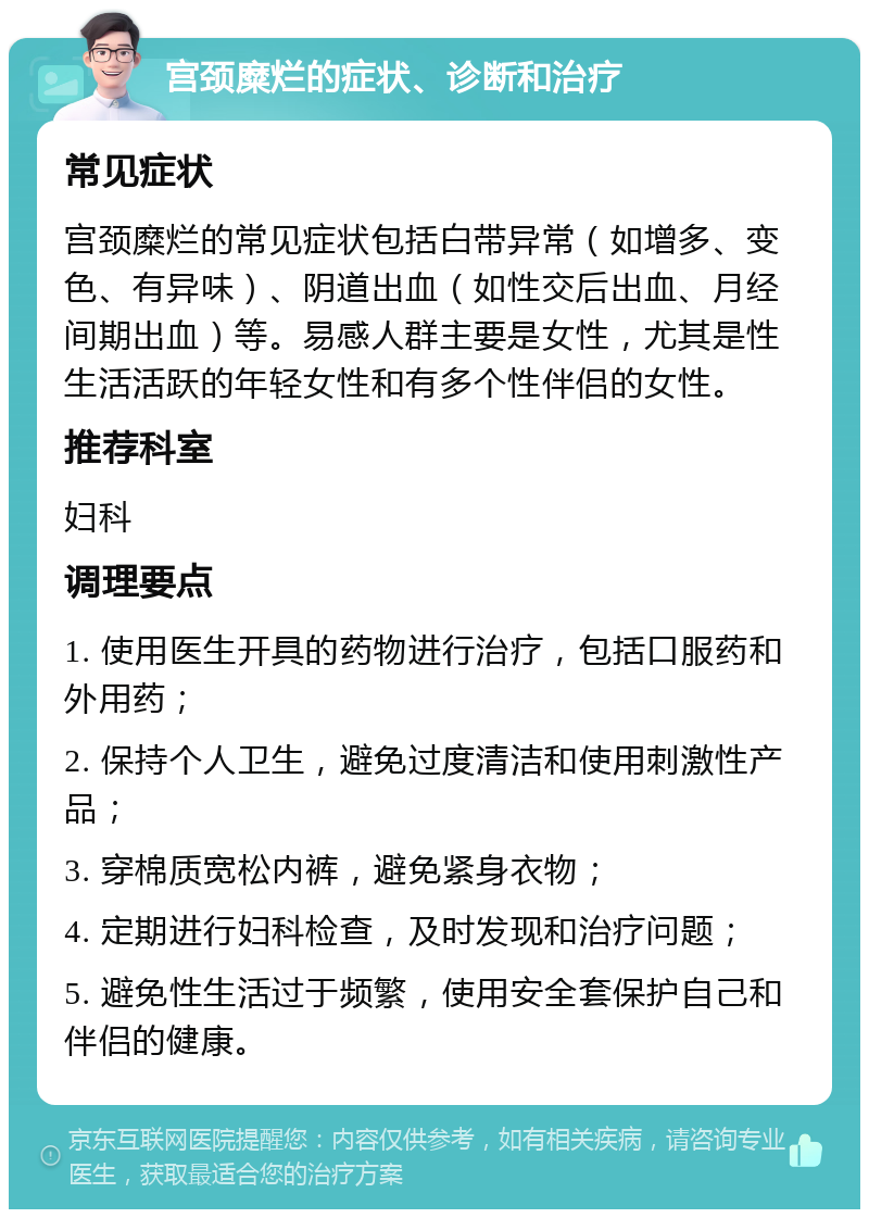 宫颈糜烂的症状、诊断和治疗 常见症状 宫颈糜烂的常见症状包括白带异常（如增多、变色、有异味）、阴道出血（如性交后出血、月经间期出血）等。易感人群主要是女性，尤其是性生活活跃的年轻女性和有多个性伴侣的女性。 推荐科室 妇科 调理要点 1. 使用医生开具的药物进行治疗，包括口服药和外用药； 2. 保持个人卫生，避免过度清洁和使用刺激性产品； 3. 穿棉质宽松内裤，避免紧身衣物； 4. 定期进行妇科检查，及时发现和治疗问题； 5. 避免性生活过于频繁，使用安全套保护自己和伴侣的健康。