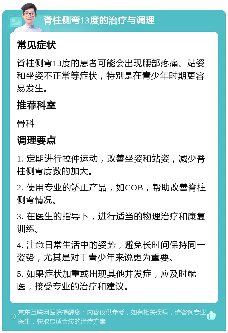 脊柱侧弯13度的治疗与调理 常见症状 脊柱侧弯13度的患者可能会出现腰部疼痛、站姿和坐姿不正常等症状，特别是在青少年时期更容易发生。 推荐科室 骨科 调理要点 1. 定期进行拉伸运动，改善坐姿和站姿，减少脊柱侧弯度数的加大。 2. 使用专业的矫正产品，如COB，帮助改善脊柱侧弯情况。 3. 在医生的指导下，进行适当的物理治疗和康复训练。 4. 注意日常生活中的姿势，避免长时间保持同一姿势，尤其是对于青少年来说更为重要。 5. 如果症状加重或出现其他并发症，应及时就医，接受专业的治疗和建议。