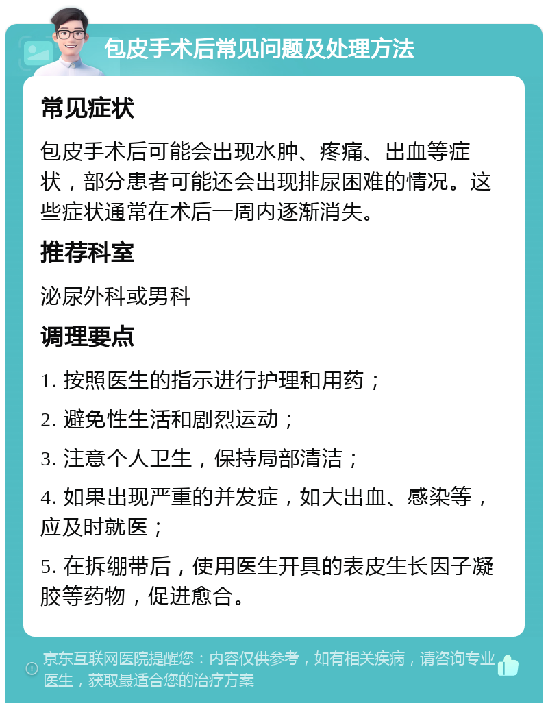 包皮手术后常见问题及处理方法 常见症状 包皮手术后可能会出现水肿、疼痛、出血等症状，部分患者可能还会出现排尿困难的情况。这些症状通常在术后一周内逐渐消失。 推荐科室 泌尿外科或男科 调理要点 1. 按照医生的指示进行护理和用药； 2. 避免性生活和剧烈运动； 3. 注意个人卫生，保持局部清洁； 4. 如果出现严重的并发症，如大出血、感染等，应及时就医； 5. 在拆绷带后，使用医生开具的表皮生长因子凝胶等药物，促进愈合。