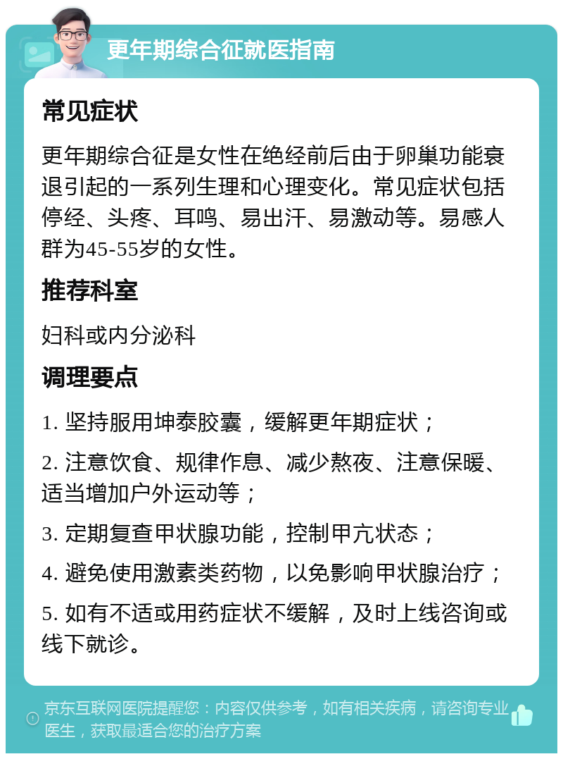 更年期综合征就医指南 常见症状 更年期综合征是女性在绝经前后由于卵巢功能衰退引起的一系列生理和心理变化。常见症状包括停经、头疼、耳鸣、易出汗、易激动等。易感人群为45-55岁的女性。 推荐科室 妇科或内分泌科 调理要点 1. 坚持服用坤泰胶囊，缓解更年期症状； 2. 注意饮食、规律作息、减少熬夜、注意保暖、适当增加户外运动等； 3. 定期复查甲状腺功能，控制甲亢状态； 4. 避免使用激素类药物，以免影响甲状腺治疗； 5. 如有不适或用药症状不缓解，及时上线咨询或线下就诊。