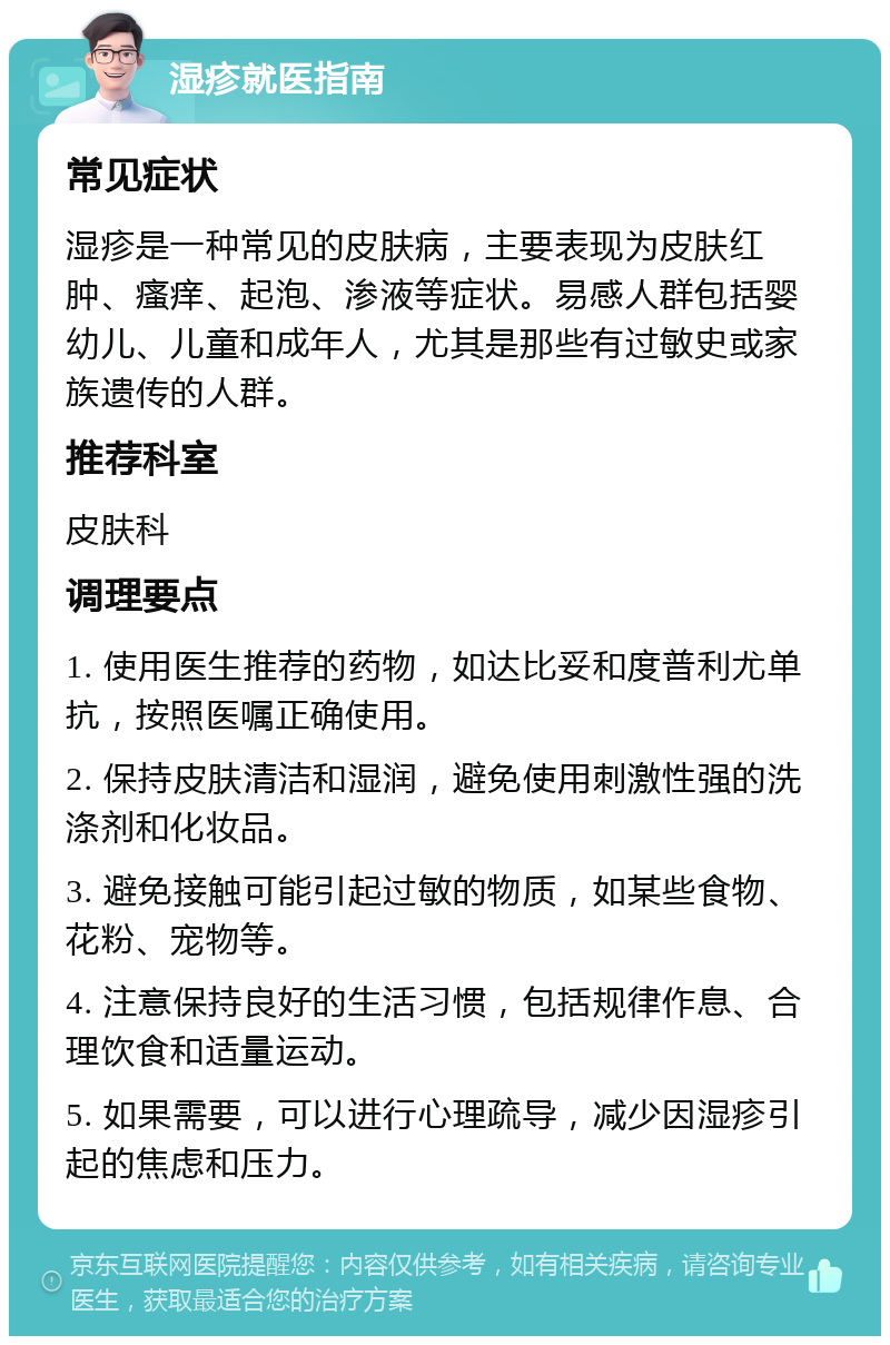 湿疹就医指南 常见症状 湿疹是一种常见的皮肤病，主要表现为皮肤红肿、瘙痒、起泡、渗液等症状。易感人群包括婴幼儿、儿童和成年人，尤其是那些有过敏史或家族遗传的人群。 推荐科室 皮肤科 调理要点 1. 使用医生推荐的药物，如达比妥和度普利尤单抗，按照医嘱正确使用。 2. 保持皮肤清洁和湿润，避免使用刺激性强的洗涤剂和化妆品。 3. 避免接触可能引起过敏的物质，如某些食物、花粉、宠物等。 4. 注意保持良好的生活习惯，包括规律作息、合理饮食和适量运动。 5. 如果需要，可以进行心理疏导，减少因湿疹引起的焦虑和压力。