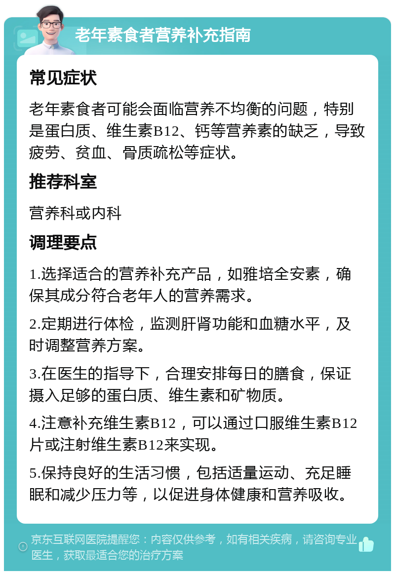 老年素食者营养补充指南 常见症状 老年素食者可能会面临营养不均衡的问题，特别是蛋白质、维生素B12、钙等营养素的缺乏，导致疲劳、贫血、骨质疏松等症状。 推荐科室 营养科或内科 调理要点 1.选择适合的营养补充产品，如雅培全安素，确保其成分符合老年人的营养需求。 2.定期进行体检，监测肝肾功能和血糖水平，及时调整营养方案。 3.在医生的指导下，合理安排每日的膳食，保证摄入足够的蛋白质、维生素和矿物质。 4.注意补充维生素B12，可以通过口服维生素B12片或注射维生素B12来实现。 5.保持良好的生活习惯，包括适量运动、充足睡眠和减少压力等，以促进身体健康和营养吸收。