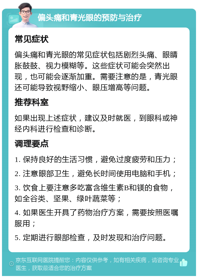 偏头痛和青光眼的预防与治疗 常见症状 偏头痛和青光眼的常见症状包括剧烈头痛、眼睛胀鼓鼓、视力模糊等。这些症状可能会突然出现，也可能会逐渐加重。需要注意的是，青光眼还可能导致视野缩小、眼压增高等问题。 推荐科室 如果出现上述症状，建议及时就医，到眼科或神经内科进行检查和诊断。 调理要点 1. 保持良好的生活习惯，避免过度疲劳和压力； 2. 注意眼部卫生，避免长时间使用电脑和手机； 3. 饮食上要注意多吃富含维生素B和镁的食物，如全谷类、坚果、绿叶蔬菜等； 4. 如果医生开具了药物治疗方案，需要按照医嘱服用； 5. 定期进行眼部检查，及时发现和治疗问题。