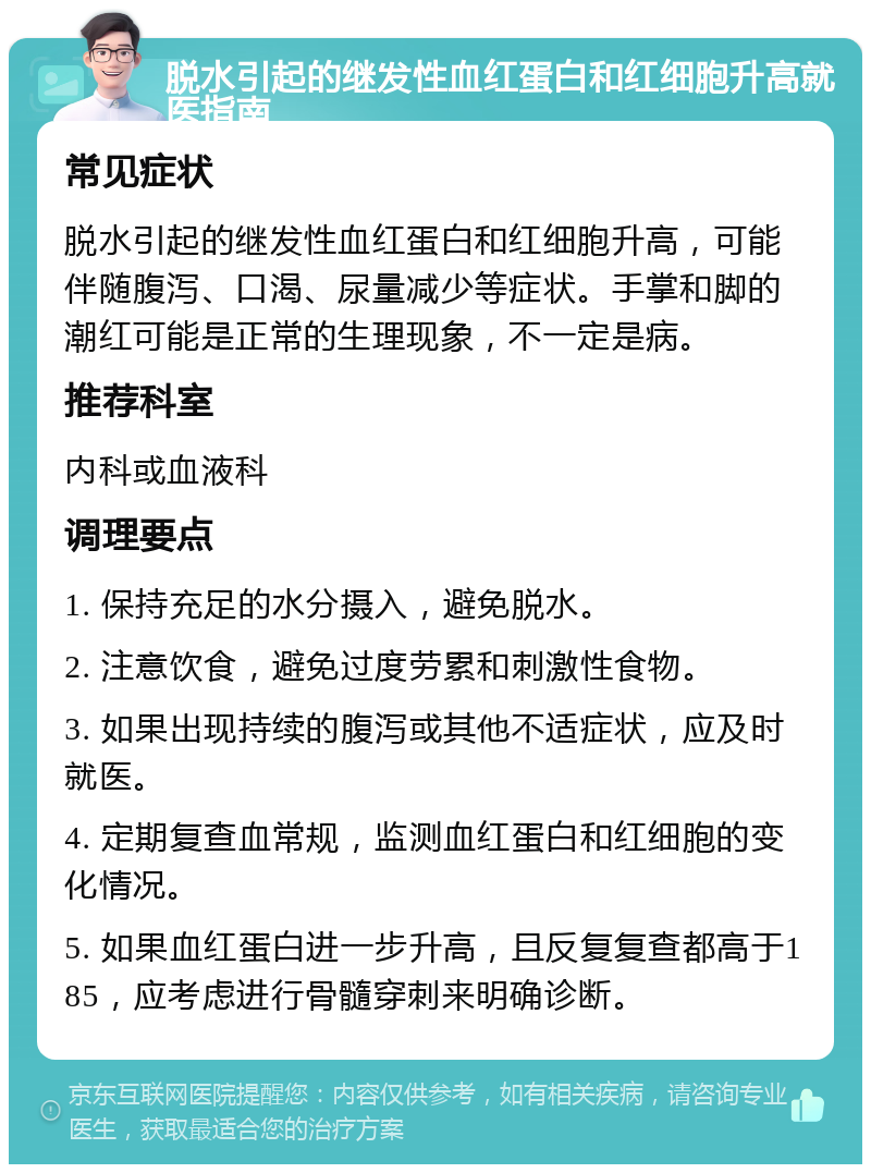 脱水引起的继发性血红蛋白和红细胞升高就医指南 常见症状 脱水引起的继发性血红蛋白和红细胞升高，可能伴随腹泻、口渴、尿量减少等症状。手掌和脚的潮红可能是正常的生理现象，不一定是病。 推荐科室 内科或血液科 调理要点 1. 保持充足的水分摄入，避免脱水。 2. 注意饮食，避免过度劳累和刺激性食物。 3. 如果出现持续的腹泻或其他不适症状，应及时就医。 4. 定期复查血常规，监测血红蛋白和红细胞的变化情况。 5. 如果血红蛋白进一步升高，且反复复查都高于185，应考虑进行骨髓穿刺来明确诊断。