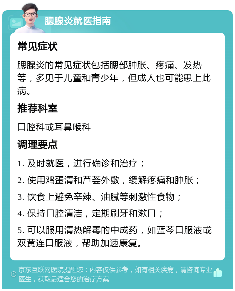 腮腺炎就医指南 常见症状 腮腺炎的常见症状包括腮部肿胀、疼痛、发热等，多见于儿童和青少年，但成人也可能患上此病。 推荐科室 口腔科或耳鼻喉科 调理要点 1. 及时就医，进行确诊和治疗； 2. 使用鸡蛋清和芦荟外敷，缓解疼痛和肿胀； 3. 饮食上避免辛辣、油腻等刺激性食物； 4. 保持口腔清洁，定期刷牙和漱口； 5. 可以服用清热解毒的中成药，如蓝芩口服液或双黄连口服液，帮助加速康复。