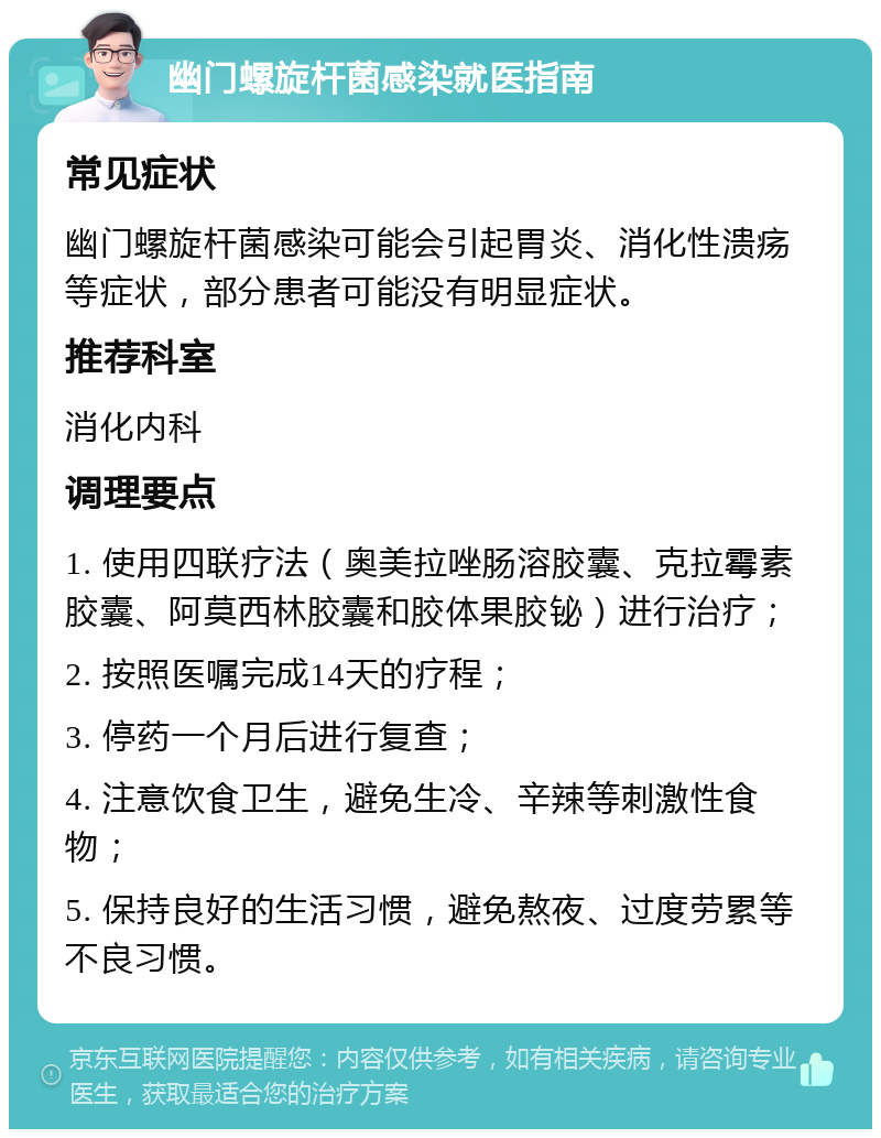 幽门螺旋杆菌感染就医指南 常见症状 幽门螺旋杆菌感染可能会引起胃炎、消化性溃疡等症状，部分患者可能没有明显症状。 推荐科室 消化内科 调理要点 1. 使用四联疗法（奥美拉唑肠溶胶囊、克拉霉素胶囊、阿莫西林胶囊和胶体果胶铋）进行治疗； 2. 按照医嘱完成14天的疗程； 3. 停药一个月后进行复查； 4. 注意饮食卫生，避免生冷、辛辣等刺激性食物； 5. 保持良好的生活习惯，避免熬夜、过度劳累等不良习惯。