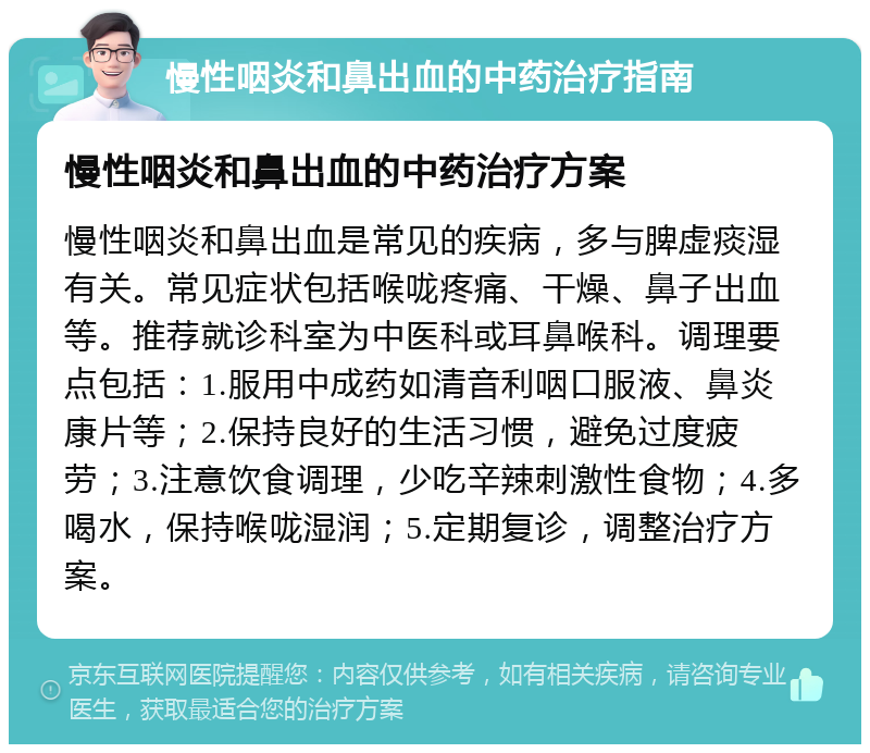 慢性咽炎和鼻出血的中药治疗指南 慢性咽炎和鼻出血的中药治疗方案 慢性咽炎和鼻出血是常见的疾病，多与脾虚痰湿有关。常见症状包括喉咙疼痛、干燥、鼻子出血等。推荐就诊科室为中医科或耳鼻喉科。调理要点包括：1.服用中成药如清音利咽口服液、鼻炎康片等；2.保持良好的生活习惯，避免过度疲劳；3.注意饮食调理，少吃辛辣刺激性食物；4.多喝水，保持喉咙湿润；5.定期复诊，调整治疗方案。