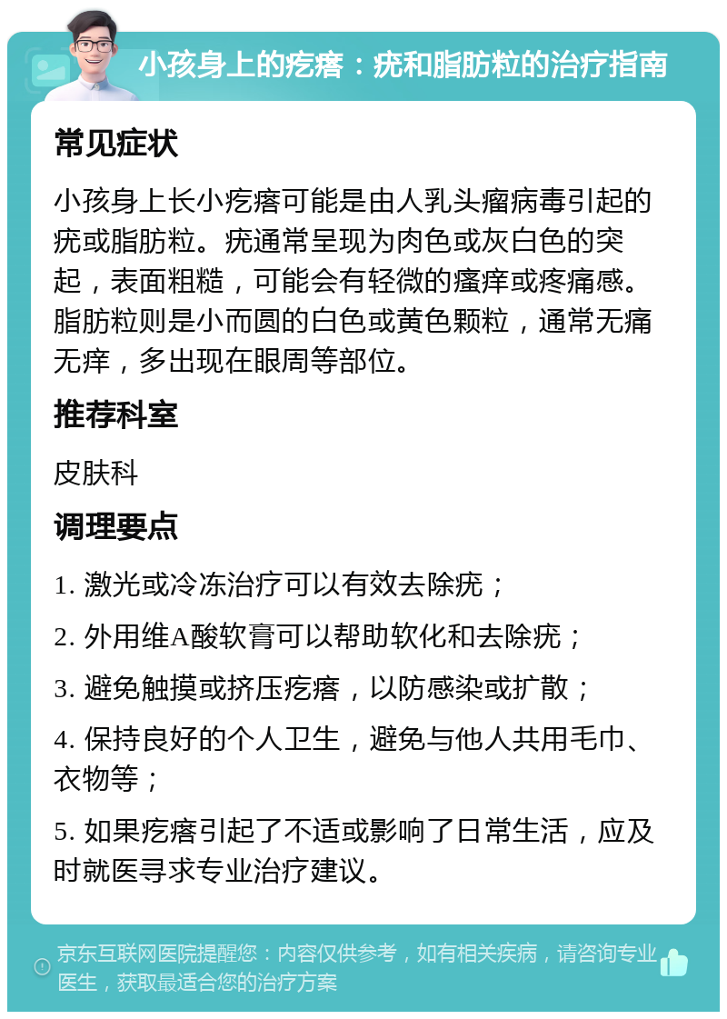 小孩身上的疙瘩：疣和脂肪粒的治疗指南 常见症状 小孩身上长小疙瘩可能是由人乳头瘤病毒引起的疣或脂肪粒。疣通常呈现为肉色或灰白色的突起，表面粗糙，可能会有轻微的瘙痒或疼痛感。脂肪粒则是小而圆的白色或黄色颗粒，通常无痛无痒，多出现在眼周等部位。 推荐科室 皮肤科 调理要点 1. 激光或冷冻治疗可以有效去除疣； 2. 外用维A酸软膏可以帮助软化和去除疣； 3. 避免触摸或挤压疙瘩，以防感染或扩散； 4. 保持良好的个人卫生，避免与他人共用毛巾、衣物等； 5. 如果疙瘩引起了不适或影响了日常生活，应及时就医寻求专业治疗建议。