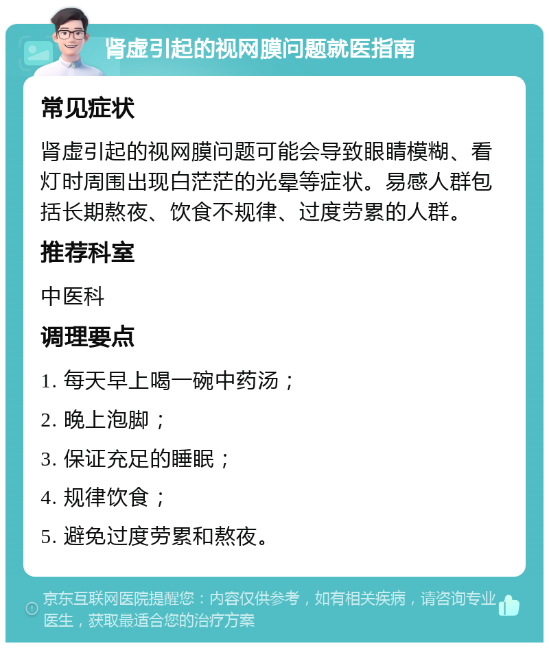 肾虚引起的视网膜问题就医指南 常见症状 肾虚引起的视网膜问题可能会导致眼睛模糊、看灯时周围出现白茫茫的光晕等症状。易感人群包括长期熬夜、饮食不规律、过度劳累的人群。 推荐科室 中医科 调理要点 1. 每天早上喝一碗中药汤； 2. 晚上泡脚； 3. 保证充足的睡眠； 4. 规律饮食； 5. 避免过度劳累和熬夜。