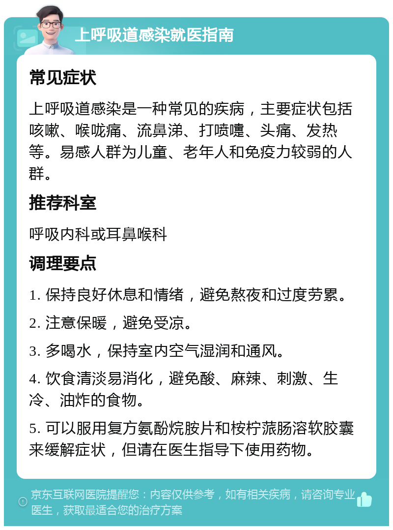 上呼吸道感染就医指南 常见症状 上呼吸道感染是一种常见的疾病，主要症状包括咳嗽、喉咙痛、流鼻涕、打喷嚏、头痛、发热等。易感人群为儿童、老年人和免疫力较弱的人群。 推荐科室 呼吸内科或耳鼻喉科 调理要点 1. 保持良好休息和情绪，避免熬夜和过度劳累。 2. 注意保暖，避免受凉。 3. 多喝水，保持室内空气湿润和通风。 4. 饮食清淡易消化，避免酸、麻辣、刺激、生冷、油炸的食物。 5. 可以服用复方氨酚烷胺片和桉柠蒎肠溶软胶囊来缓解症状，但请在医生指导下使用药物。