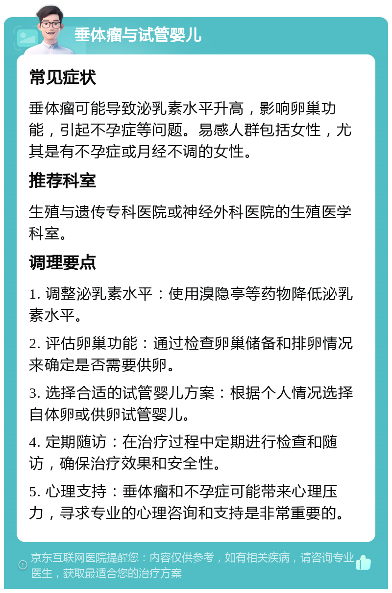 垂体瘤与试管婴儿 常见症状 垂体瘤可能导致泌乳素水平升高，影响卵巢功能，引起不孕症等问题。易感人群包括女性，尤其是有不孕症或月经不调的女性。 推荐科室 生殖与遗传专科医院或神经外科医院的生殖医学科室。 调理要点 1. 调整泌乳素水平：使用溴隐亭等药物降低泌乳素水平。 2. 评估卵巢功能：通过检查卵巢储备和排卵情况来确定是否需要供卵。 3. 选择合适的试管婴儿方案：根据个人情况选择自体卵或供卵试管婴儿。 4. 定期随访：在治疗过程中定期进行检查和随访，确保治疗效果和安全性。 5. 心理支持：垂体瘤和不孕症可能带来心理压力，寻求专业的心理咨询和支持是非常重要的。