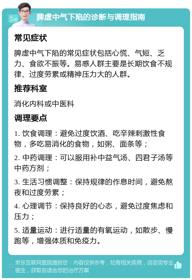 脾虚中气下陷的诊断与调理指南 常见症状 脾虚中气下陷的常见症状包括心慌、气短、乏力、食欲不振等。易感人群主要是长期饮食不规律、过度劳累或精神压力大的人群。 推荐科室 消化内科或中医科 调理要点 1. 饮食调理：避免过度饮酒、吃辛辣刺激性食物，多吃易消化的食物，如粥、面条等； 2. 中药调理：可以服用补中益气汤、四君子汤等中药方剂； 3. 生活习惯调整：保持规律的作息时间，避免熬夜和过度劳累； 4. 心理调节：保持良好的心态，避免过度焦虑和压力； 5. 适量运动：进行适量的有氧运动，如散步、慢跑等，增强体质和免疫力。