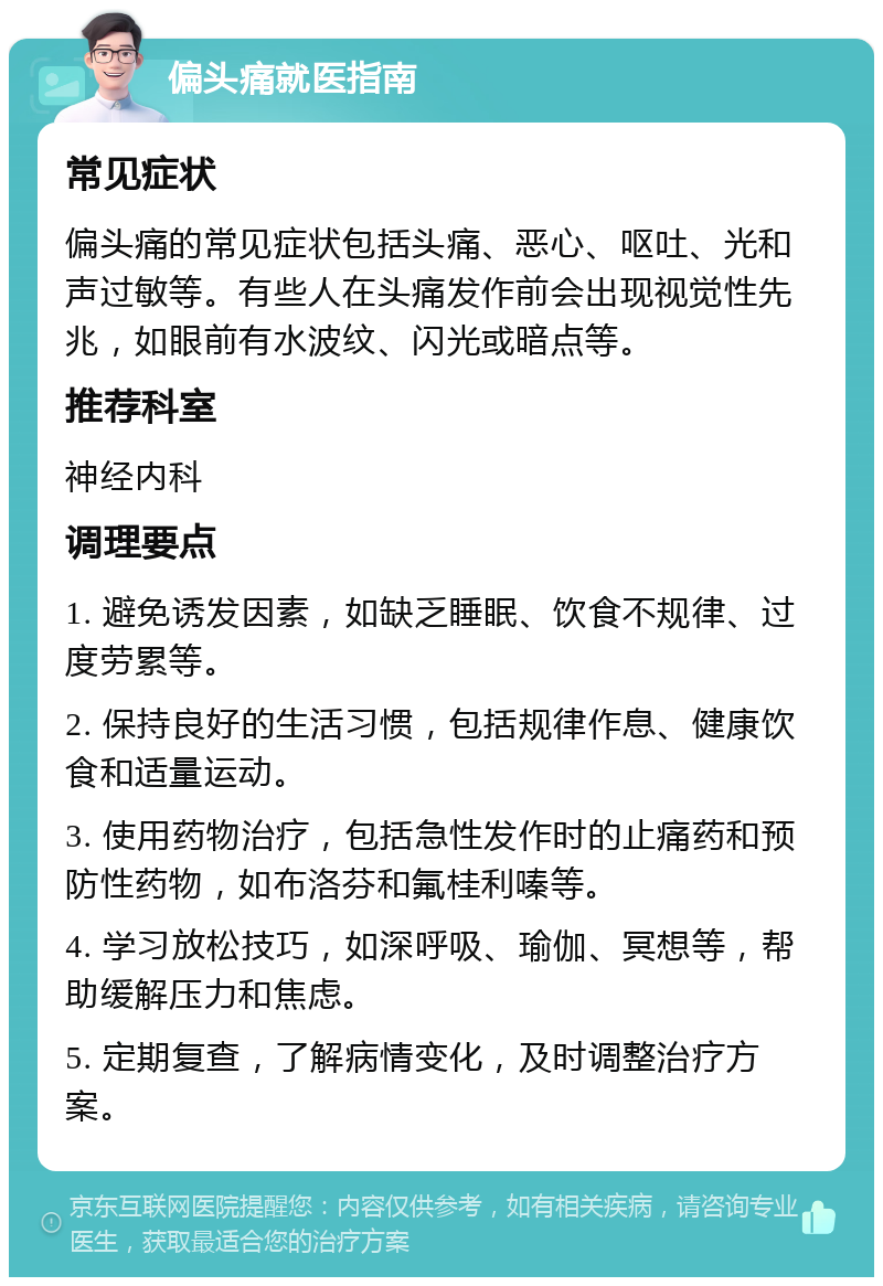 偏头痛就医指南 常见症状 偏头痛的常见症状包括头痛、恶心、呕吐、光和声过敏等。有些人在头痛发作前会出现视觉性先兆，如眼前有水波纹、闪光或暗点等。 推荐科室 神经内科 调理要点 1. 避免诱发因素，如缺乏睡眠、饮食不规律、过度劳累等。 2. 保持良好的生活习惯，包括规律作息、健康饮食和适量运动。 3. 使用药物治疗，包括急性发作时的止痛药和预防性药物，如布洛芬和氟桂利嗪等。 4. 学习放松技巧，如深呼吸、瑜伽、冥想等，帮助缓解压力和焦虑。 5. 定期复查，了解病情变化，及时调整治疗方案。