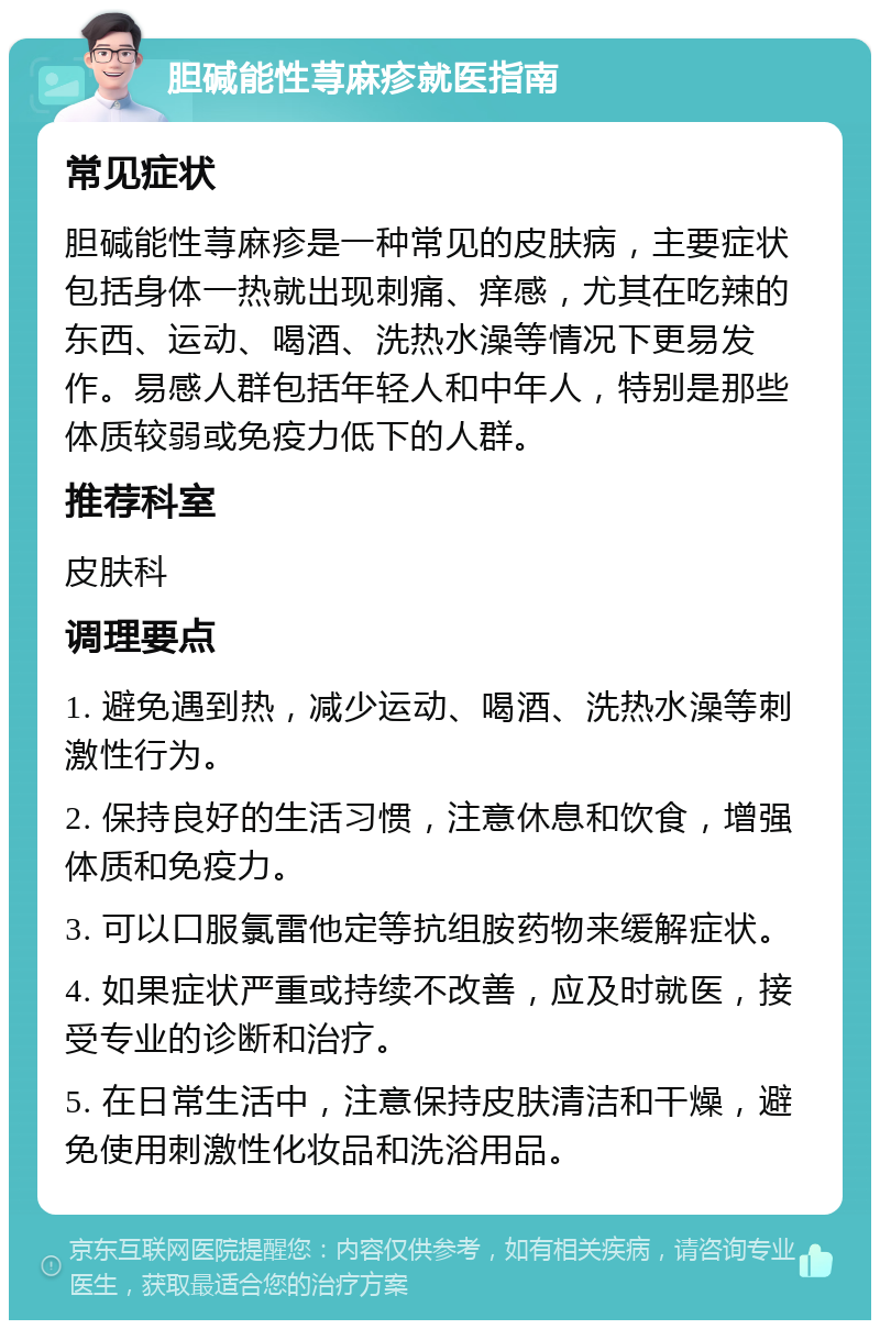 胆碱能性荨麻疹就医指南 常见症状 胆碱能性荨麻疹是一种常见的皮肤病，主要症状包括身体一热就出现刺痛、痒感，尤其在吃辣的东西、运动、喝酒、洗热水澡等情况下更易发作。易感人群包括年轻人和中年人，特别是那些体质较弱或免疫力低下的人群。 推荐科室 皮肤科 调理要点 1. 避免遇到热，减少运动、喝酒、洗热水澡等刺激性行为。 2. 保持良好的生活习惯，注意休息和饮食，增强体质和免疫力。 3. 可以口服氯雷他定等抗组胺药物来缓解症状。 4. 如果症状严重或持续不改善，应及时就医，接受专业的诊断和治疗。 5. 在日常生活中，注意保持皮肤清洁和干燥，避免使用刺激性化妆品和洗浴用品。