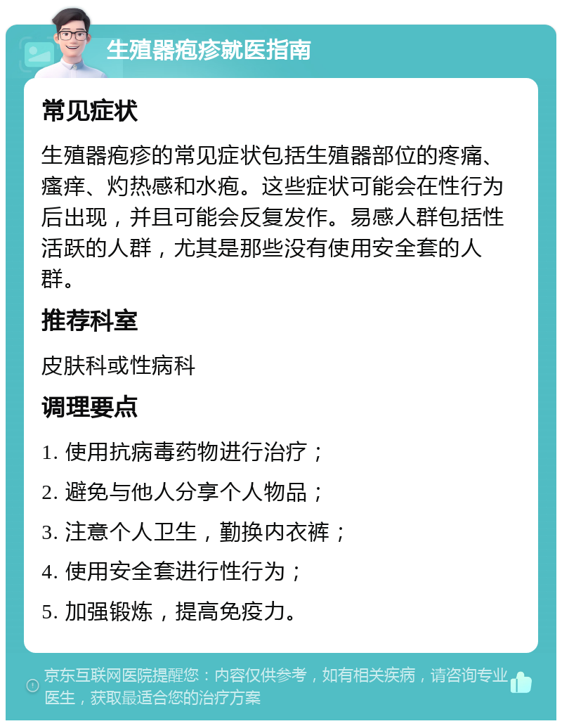 生殖器疱疹就医指南 常见症状 生殖器疱疹的常见症状包括生殖器部位的疼痛、瘙痒、灼热感和水疱。这些症状可能会在性行为后出现，并且可能会反复发作。易感人群包括性活跃的人群，尤其是那些没有使用安全套的人群。 推荐科室 皮肤科或性病科 调理要点 1. 使用抗病毒药物进行治疗； 2. 避免与他人分享个人物品； 3. 注意个人卫生，勤换内衣裤； 4. 使用安全套进行性行为； 5. 加强锻炼，提高免疫力。