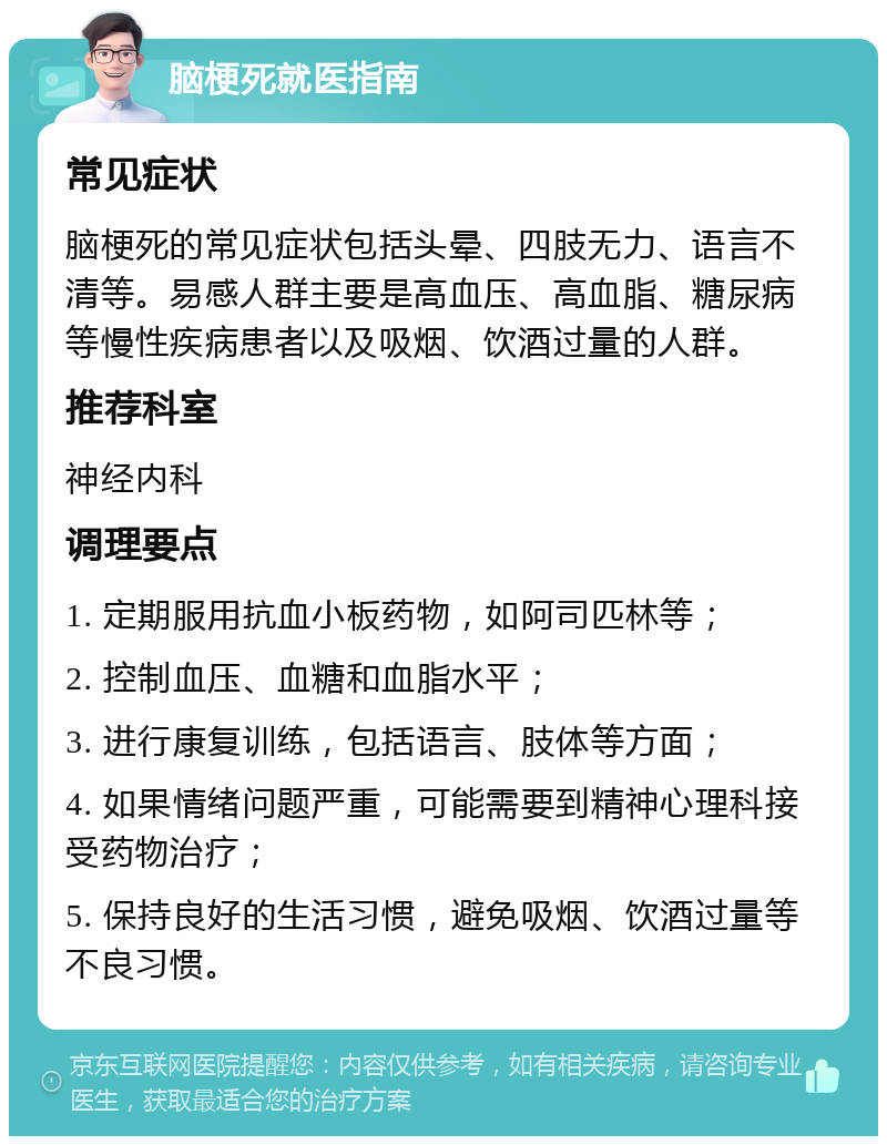 脑梗死就医指南 常见症状 脑梗死的常见症状包括头晕、四肢无力、语言不清等。易感人群主要是高血压、高血脂、糖尿病等慢性疾病患者以及吸烟、饮酒过量的人群。 推荐科室 神经内科 调理要点 1. 定期服用抗血小板药物，如阿司匹林等； 2. 控制血压、血糖和血脂水平； 3. 进行康复训练，包括语言、肢体等方面； 4. 如果情绪问题严重，可能需要到精神心理科接受药物治疗； 5. 保持良好的生活习惯，避免吸烟、饮酒过量等不良习惯。