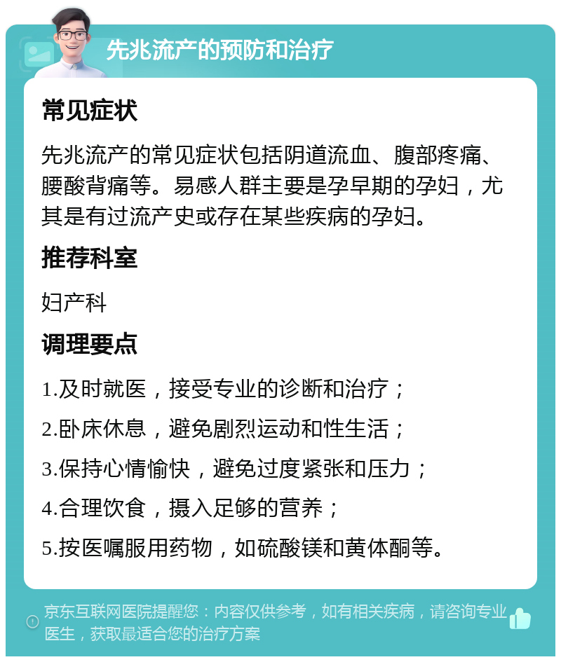 先兆流产的预防和治疗 常见症状 先兆流产的常见症状包括阴道流血、腹部疼痛、腰酸背痛等。易感人群主要是孕早期的孕妇，尤其是有过流产史或存在某些疾病的孕妇。 推荐科室 妇产科 调理要点 1.及时就医，接受专业的诊断和治疗； 2.卧床休息，避免剧烈运动和性生活； 3.保持心情愉快，避免过度紧张和压力； 4.合理饮食，摄入足够的营养； 5.按医嘱服用药物，如硫酸镁和黄体酮等。