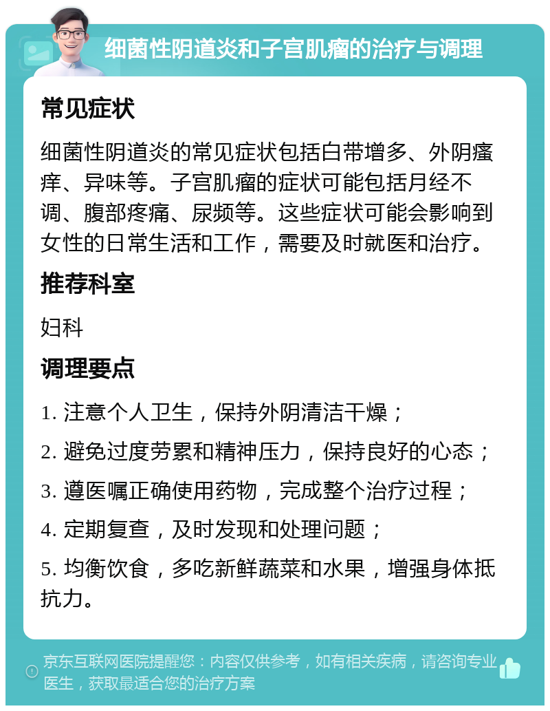 细菌性阴道炎和子宫肌瘤的治疗与调理 常见症状 细菌性阴道炎的常见症状包括白带增多、外阴瘙痒、异味等。子宫肌瘤的症状可能包括月经不调、腹部疼痛、尿频等。这些症状可能会影响到女性的日常生活和工作，需要及时就医和治疗。 推荐科室 妇科 调理要点 1. 注意个人卫生，保持外阴清洁干燥； 2. 避免过度劳累和精神压力，保持良好的心态； 3. 遵医嘱正确使用药物，完成整个治疗过程； 4. 定期复查，及时发现和处理问题； 5. 均衡饮食，多吃新鲜蔬菜和水果，增强身体抵抗力。