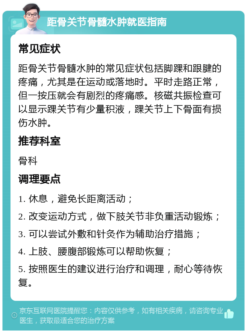 距骨关节骨髓水肿就医指南 常见症状 距骨关节骨髓水肿的常见症状包括脚踝和跟腱的疼痛，尤其是在运动或落地时。平时走路正常，但一按压就会有剧烈的疼痛感。核磁共振检查可以显示踝关节有少量积液，踝关节上下骨面有损伤水肿。 推荐科室 骨科 调理要点 1. 休息，避免长距离活动； 2. 改变运动方式，做下肢关节非负重活动锻炼； 3. 可以尝试外敷和针灸作为辅助治疗措施； 4. 上肢、腰腹部锻炼可以帮助恢复； 5. 按照医生的建议进行治疗和调理，耐心等待恢复。