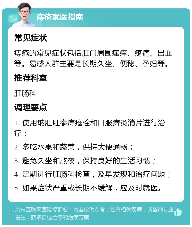 痔疮就医指南 常见症状 痔疮的常见症状包括肛门周围瘙痒、疼痛、出血等。易感人群主要是长期久坐、便秘、孕妇等。 推荐科室 肛肠科 调理要点 1. 使用纳肛肛泰痔疮栓和口服痔炎消片进行治疗； 2. 多吃水果和蔬菜，保持大便通畅； 3. 避免久坐和熬夜，保持良好的生活习惯； 4. 定期进行肛肠科检查，及早发现和治疗问题； 5. 如果症状严重或长期不缓解，应及时就医。