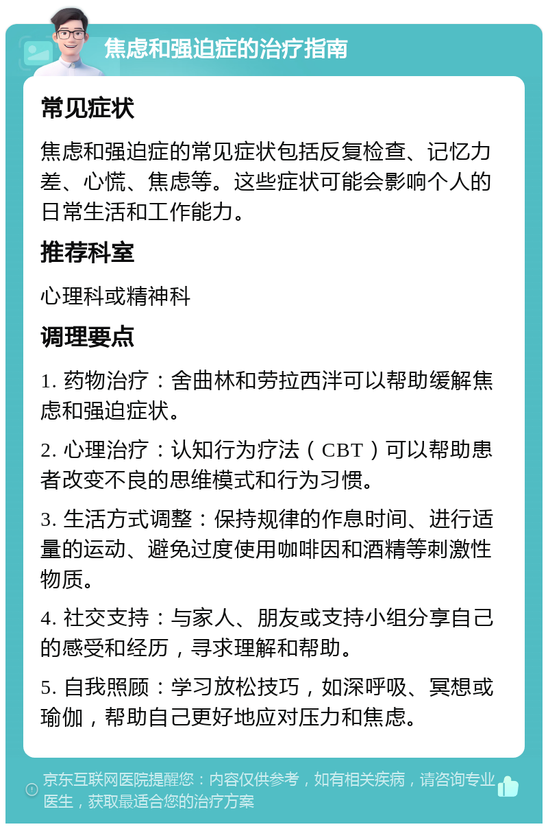 焦虑和强迫症的治疗指南 常见症状 焦虑和强迫症的常见症状包括反复检查、记忆力差、心慌、焦虑等。这些症状可能会影响个人的日常生活和工作能力。 推荐科室 心理科或精神科 调理要点 1. 药物治疗：舍曲林和劳拉西泮可以帮助缓解焦虑和强迫症状。 2. 心理治疗：认知行为疗法（CBT）可以帮助患者改变不良的思维模式和行为习惯。 3. 生活方式调整：保持规律的作息时间、进行适量的运动、避免过度使用咖啡因和酒精等刺激性物质。 4. 社交支持：与家人、朋友或支持小组分享自己的感受和经历，寻求理解和帮助。 5. 自我照顾：学习放松技巧，如深呼吸、冥想或瑜伽，帮助自己更好地应对压力和焦虑。