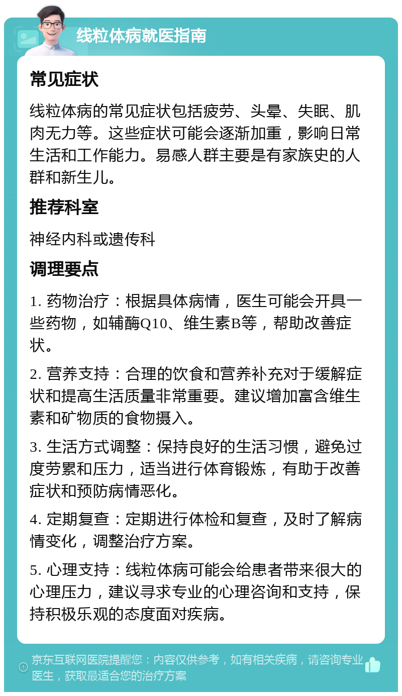 线粒体病就医指南 常见症状 线粒体病的常见症状包括疲劳、头晕、失眠、肌肉无力等。这些症状可能会逐渐加重，影响日常生活和工作能力。易感人群主要是有家族史的人群和新生儿。 推荐科室 神经内科或遗传科 调理要点 1. 药物治疗：根据具体病情，医生可能会开具一些药物，如辅酶Q10、维生素B等，帮助改善症状。 2. 营养支持：合理的饮食和营养补充对于缓解症状和提高生活质量非常重要。建议增加富含维生素和矿物质的食物摄入。 3. 生活方式调整：保持良好的生活习惯，避免过度劳累和压力，适当进行体育锻炼，有助于改善症状和预防病情恶化。 4. 定期复查：定期进行体检和复查，及时了解病情变化，调整治疗方案。 5. 心理支持：线粒体病可能会给患者带来很大的心理压力，建议寻求专业的心理咨询和支持，保持积极乐观的态度面对疾病。