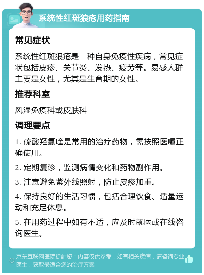 系统性红斑狼疮用药指南 常见症状 系统性红斑狼疮是一种自身免疫性疾病，常见症状包括皮疹、关节炎、发热、疲劳等。易感人群主要是女性，尤其是生育期的女性。 推荐科室 风湿免疫科或皮肤科 调理要点 1. 硫酸羟氯喹是常用的治疗药物，需按照医嘱正确使用。 2. 定期复诊，监测病情变化和药物副作用。 3. 注意避免紫外线照射，防止皮疹加重。 4. 保持良好的生活习惯，包括合理饮食、适量运动和充足休息。 5. 在用药过程中如有不适，应及时就医或在线咨询医生。