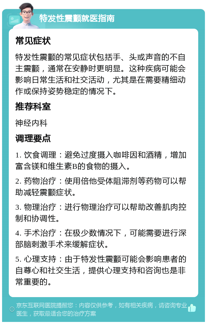 特发性震颤就医指南 常见症状 特发性震颤的常见症状包括手、头或声音的不自主震颤，通常在安静时更明显。这种疾病可能会影响日常生活和社交活动，尤其是在需要精细动作或保持姿势稳定的情况下。 推荐科室 神经内科 调理要点 1. 饮食调理：避免过度摄入咖啡因和酒精，增加富含镁和维生素B的食物的摄入。 2. 药物治疗：使用倍他受体阻滞剂等药物可以帮助减轻震颤症状。 3. 物理治疗：进行物理治疗可以帮助改善肌肉控制和协调性。 4. 手术治疗：在极少数情况下，可能需要进行深部脑刺激手术来缓解症状。 5. 心理支持：由于特发性震颤可能会影响患者的自尊心和社交生活，提供心理支持和咨询也是非常重要的。