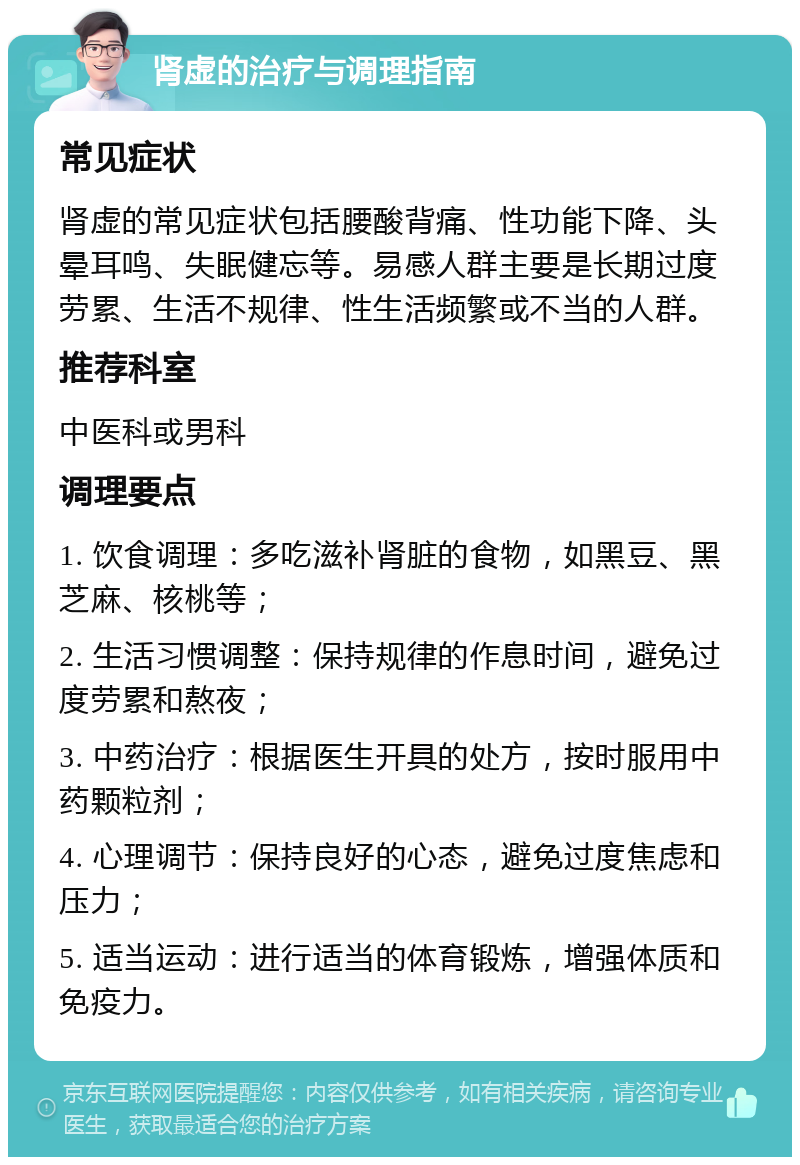 肾虚的治疗与调理指南 常见症状 肾虚的常见症状包括腰酸背痛、性功能下降、头晕耳鸣、失眠健忘等。易感人群主要是长期过度劳累、生活不规律、性生活频繁或不当的人群。 推荐科室 中医科或男科 调理要点 1. 饮食调理：多吃滋补肾脏的食物，如黑豆、黑芝麻、核桃等； 2. 生活习惯调整：保持规律的作息时间，避免过度劳累和熬夜； 3. 中药治疗：根据医生开具的处方，按时服用中药颗粒剂； 4. 心理调节：保持良好的心态，避免过度焦虑和压力； 5. 适当运动：进行适当的体育锻炼，增强体质和免疫力。