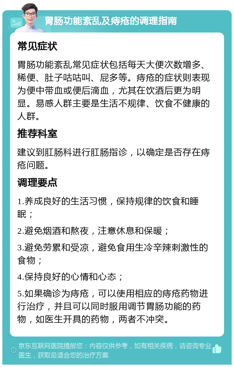 胃肠功能紊乱及痔疮的调理指南 常见症状 胃肠功能紊乱常见症状包括每天大便次数增多、稀便、肚子咕咕叫、屁多等。痔疮的症状则表现为便中带血或便后滴血，尤其在饮酒后更为明显。易感人群主要是生活不规律、饮食不健康的人群。 推荐科室 建议到肛肠科进行肛肠指诊，以确定是否存在痔疮问题。 调理要点 1.养成良好的生活习惯，保持规律的饮食和睡眠； 2.避免烟酒和熬夜，注意休息和保暖； 3.避免劳累和受凉，避免食用生冷辛辣刺激性的食物； 4.保持良好的心情和心态； 5.如果确诊为痔疮，可以使用相应的痔疮药物进行治疗，并且可以同时服用调节胃肠功能的药物，如医生开具的药物，两者不冲突。