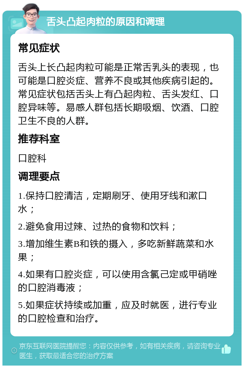 舌头凸起肉粒的原因和调理 常见症状 舌头上长凸起肉粒可能是正常舌乳头的表现，也可能是口腔炎症、营养不良或其他疾病引起的。常见症状包括舌头上有凸起肉粒、舌头发红、口腔异味等。易感人群包括长期吸烟、饮酒、口腔卫生不良的人群。 推荐科室 口腔科 调理要点 1.保持口腔清洁，定期刷牙、使用牙线和漱口水； 2.避免食用过辣、过热的食物和饮料； 3.增加维生素B和铁的摄入，多吃新鲜蔬菜和水果； 4.如果有口腔炎症，可以使用含氯己定或甲硝唑的口腔消毒液； 5.如果症状持续或加重，应及时就医，进行专业的口腔检查和治疗。