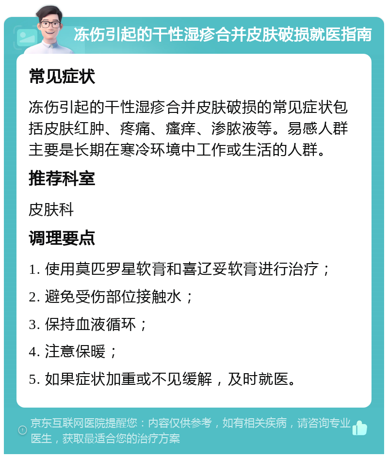 冻伤引起的干性湿疹合并皮肤破损就医指南 常见症状 冻伤引起的干性湿疹合并皮肤破损的常见症状包括皮肤红肿、疼痛、瘙痒、渗脓液等。易感人群主要是长期在寒冷环境中工作或生活的人群。 推荐科室 皮肤科 调理要点 1. 使用莫匹罗星软膏和喜辽妥软膏进行治疗； 2. 避免受伤部位接触水； 3. 保持血液循环； 4. 注意保暖； 5. 如果症状加重或不见缓解，及时就医。