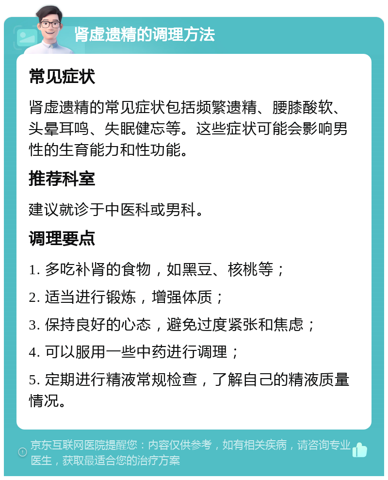 肾虚遗精的调理方法 常见症状 肾虚遗精的常见症状包括频繁遗精、腰膝酸软、头晕耳鸣、失眠健忘等。这些症状可能会影响男性的生育能力和性功能。 推荐科室 建议就诊于中医科或男科。 调理要点 1. 多吃补肾的食物，如黑豆、核桃等； 2. 适当进行锻炼，增强体质； 3. 保持良好的心态，避免过度紧张和焦虑； 4. 可以服用一些中药进行调理； 5. 定期进行精液常规检查，了解自己的精液质量情况。