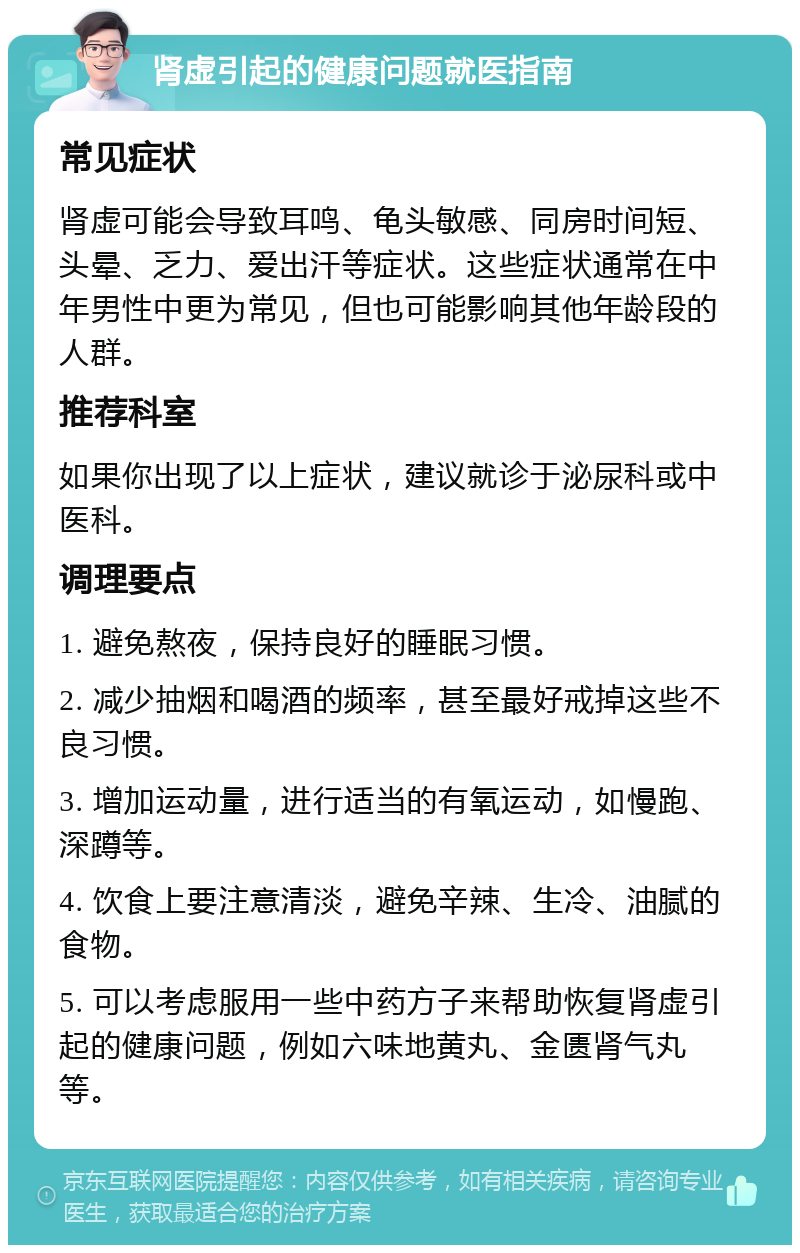 肾虚引起的健康问题就医指南 常见症状 肾虚可能会导致耳鸣、龟头敏感、同房时间短、头晕、乏力、爱出汗等症状。这些症状通常在中年男性中更为常见，但也可能影响其他年龄段的人群。 推荐科室 如果你出现了以上症状，建议就诊于泌尿科或中医科。 调理要点 1. 避免熬夜，保持良好的睡眠习惯。 2. 减少抽烟和喝酒的频率，甚至最好戒掉这些不良习惯。 3. 增加运动量，进行适当的有氧运动，如慢跑、深蹲等。 4. 饮食上要注意清淡，避免辛辣、生冷、油腻的食物。 5. 可以考虑服用一些中药方子来帮助恢复肾虚引起的健康问题，例如六味地黄丸、金匮肾气丸等。