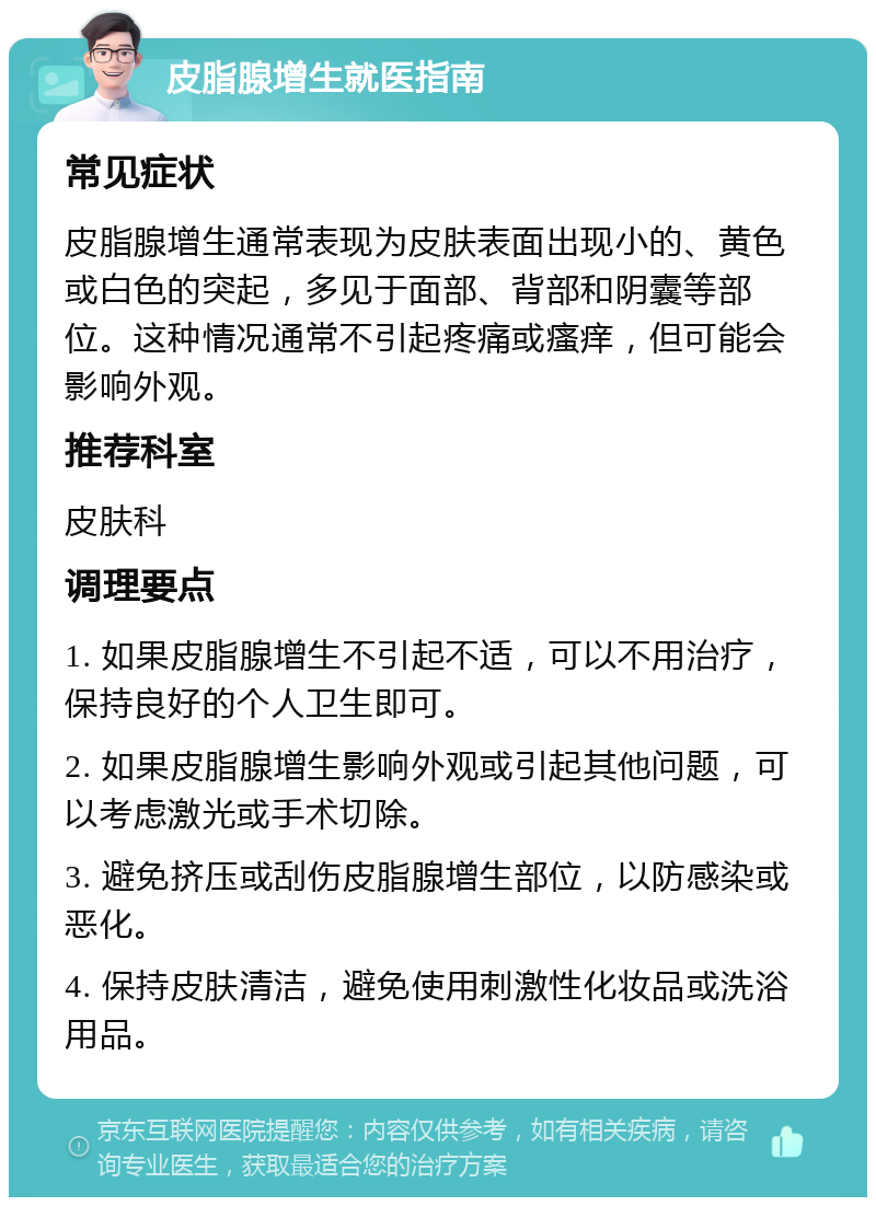 皮脂腺增生就医指南 常见症状 皮脂腺增生通常表现为皮肤表面出现小的、黄色或白色的突起，多见于面部、背部和阴囊等部位。这种情况通常不引起疼痛或瘙痒，但可能会影响外观。 推荐科室 皮肤科 调理要点 1. 如果皮脂腺增生不引起不适，可以不用治疗，保持良好的个人卫生即可。 2. 如果皮脂腺增生影响外观或引起其他问题，可以考虑激光或手术切除。 3. 避免挤压或刮伤皮脂腺增生部位，以防感染或恶化。 4. 保持皮肤清洁，避免使用刺激性化妆品或洗浴用品。