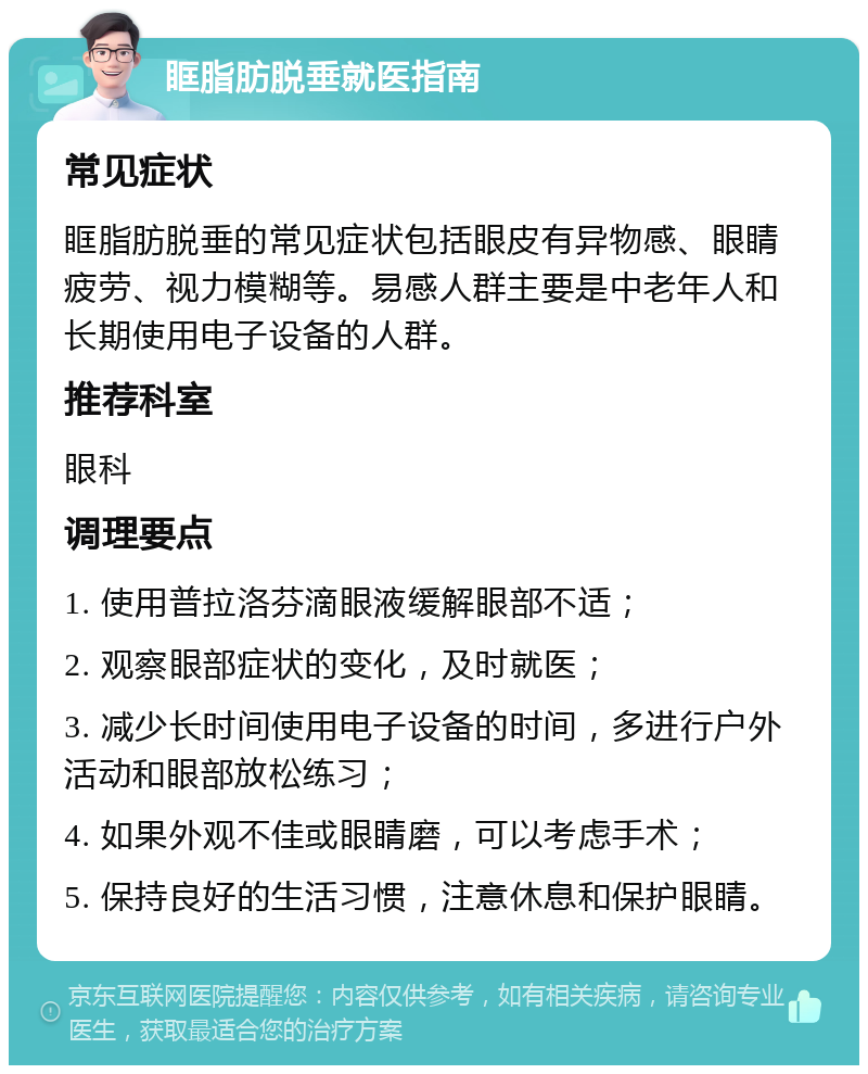 眶脂肪脱垂就医指南 常见症状 眶脂肪脱垂的常见症状包括眼皮有异物感、眼睛疲劳、视力模糊等。易感人群主要是中老年人和长期使用电子设备的人群。 推荐科室 眼科 调理要点 1. 使用普拉洛芬滴眼液缓解眼部不适； 2. 观察眼部症状的变化，及时就医； 3. 减少长时间使用电子设备的时间，多进行户外活动和眼部放松练习； 4. 如果外观不佳或眼睛磨，可以考虑手术； 5. 保持良好的生活习惯，注意休息和保护眼睛。