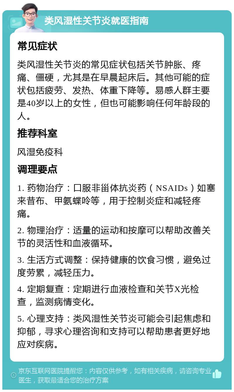 类风湿性关节炎就医指南 常见症状 类风湿性关节炎的常见症状包括关节肿胀、疼痛、僵硬，尤其是在早晨起床后。其他可能的症状包括疲劳、发热、体重下降等。易感人群主要是40岁以上的女性，但也可能影响任何年龄段的人。 推荐科室 风湿免疫科 调理要点 1. 药物治疗：口服非甾体抗炎药（NSAIDs）如塞来昔布、甲氨蝶呤等，用于控制炎症和减轻疼痛。 2. 物理治疗：适量的运动和按摩可以帮助改善关节的灵活性和血液循环。 3. 生活方式调整：保持健康的饮食习惯，避免过度劳累，减轻压力。 4. 定期复查：定期进行血液检查和关节X光检查，监测病情变化。 5. 心理支持：类风湿性关节炎可能会引起焦虑和抑郁，寻求心理咨询和支持可以帮助患者更好地应对疾病。