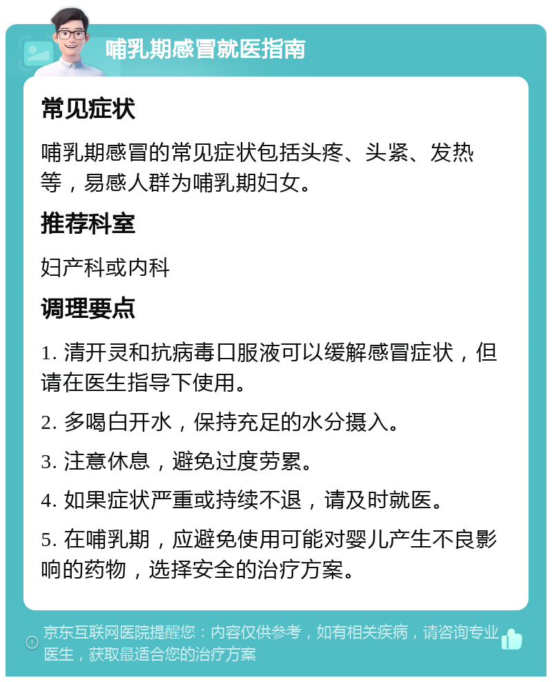 哺乳期感冒就医指南 常见症状 哺乳期感冒的常见症状包括头疼、头紧、发热等，易感人群为哺乳期妇女。 推荐科室 妇产科或内科 调理要点 1. 清开灵和抗病毒口服液可以缓解感冒症状，但请在医生指导下使用。 2. 多喝白开水，保持充足的水分摄入。 3. 注意休息，避免过度劳累。 4. 如果症状严重或持续不退，请及时就医。 5. 在哺乳期，应避免使用可能对婴儿产生不良影响的药物，选择安全的治疗方案。