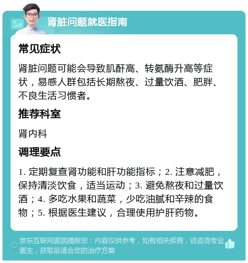 肾脏问题就医指南 常见症状 肾脏问题可能会导致肌酐高、转氨酶升高等症状，易感人群包括长期熬夜、过量饮酒、肥胖、不良生活习惯者。 推荐科室 肾内科 调理要点 1. 定期复查肾功能和肝功能指标；2. 注意减肥，保持清淡饮食，适当运动；3. 避免熬夜和过量饮酒；4. 多吃水果和蔬菜，少吃油腻和辛辣的食物；5. 根据医生建议，合理使用护肝药物。