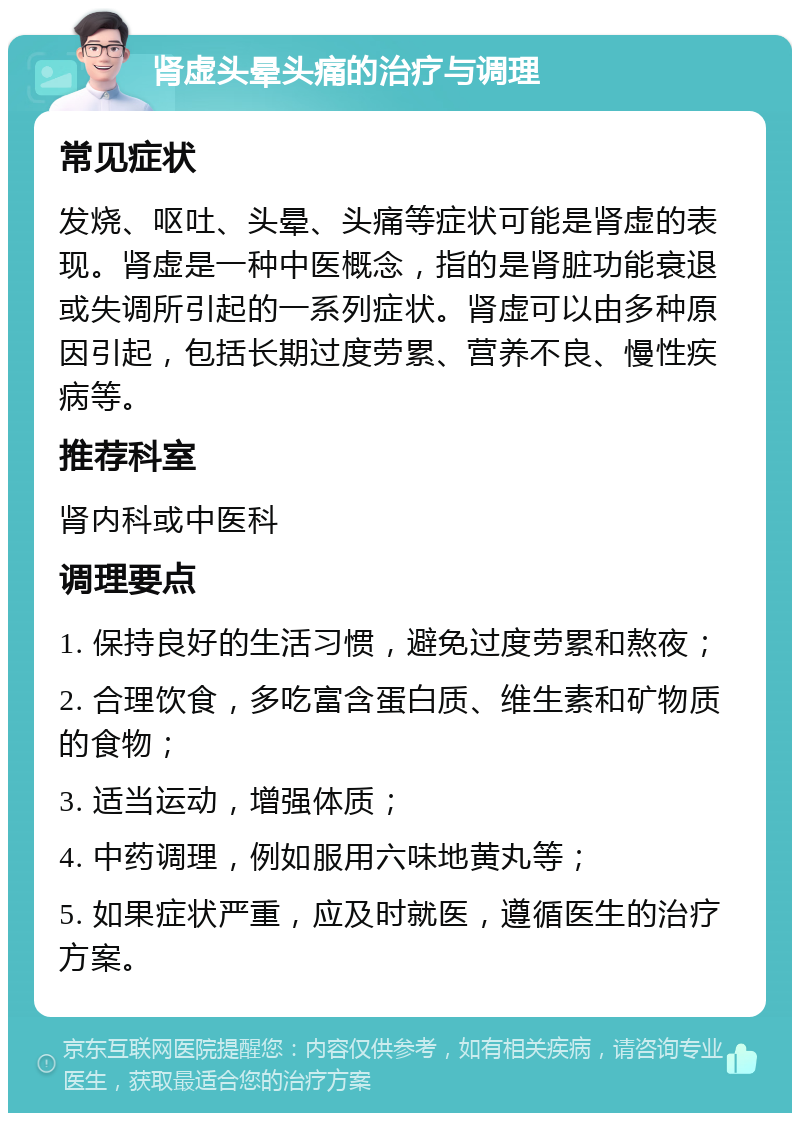 肾虚头晕头痛的治疗与调理 常见症状 发烧、呕吐、头晕、头痛等症状可能是肾虚的表现。肾虚是一种中医概念，指的是肾脏功能衰退或失调所引起的一系列症状。肾虚可以由多种原因引起，包括长期过度劳累、营养不良、慢性疾病等。 推荐科室 肾内科或中医科 调理要点 1. 保持良好的生活习惯，避免过度劳累和熬夜； 2. 合理饮食，多吃富含蛋白质、维生素和矿物质的食物； 3. 适当运动，增强体质； 4. 中药调理，例如服用六味地黄丸等； 5. 如果症状严重，应及时就医，遵循医生的治疗方案。