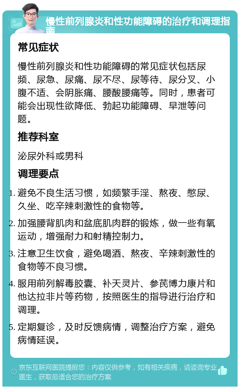 慢性前列腺炎和性功能障碍的治疗和调理指南 常见症状 慢性前列腺炎和性功能障碍的常见症状包括尿频、尿急、尿痛、尿不尽、尿等待、尿分叉、小腹不适、会阴胀痛、腰酸腰痛等。同时，患者可能会出现性欲降低、勃起功能障碍、早泄等问题。 推荐科室 泌尿外科或男科 调理要点 避免不良生活习惯，如频繁手淫、熬夜、憋尿、久坐、吃辛辣刺激性的食物等。 加强腰背肌肉和盆底肌肉群的锻炼，做一些有氧运动，增强耐力和射精控制力。 注意卫生饮食，避免喝酒、熬夜、辛辣刺激性的食物等不良习惯。 服用前列解毒胶囊、补天灵片、参芪博力康片和他达拉非片等药物，按照医生的指导进行治疗和调理。 定期复诊，及时反馈病情，调整治疗方案，避免病情延误。