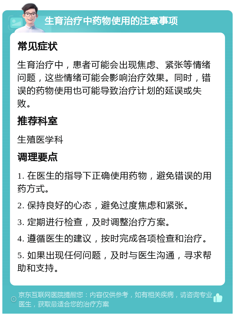 生育治疗中药物使用的注意事项 常见症状 生育治疗中，患者可能会出现焦虑、紧张等情绪问题，这些情绪可能会影响治疗效果。同时，错误的药物使用也可能导致治疗计划的延误或失败。 推荐科室 生殖医学科 调理要点 1. 在医生的指导下正确使用药物，避免错误的用药方式。 2. 保持良好的心态，避免过度焦虑和紧张。 3. 定期进行检查，及时调整治疗方案。 4. 遵循医生的建议，按时完成各项检查和治疗。 5. 如果出现任何问题，及时与医生沟通，寻求帮助和支持。