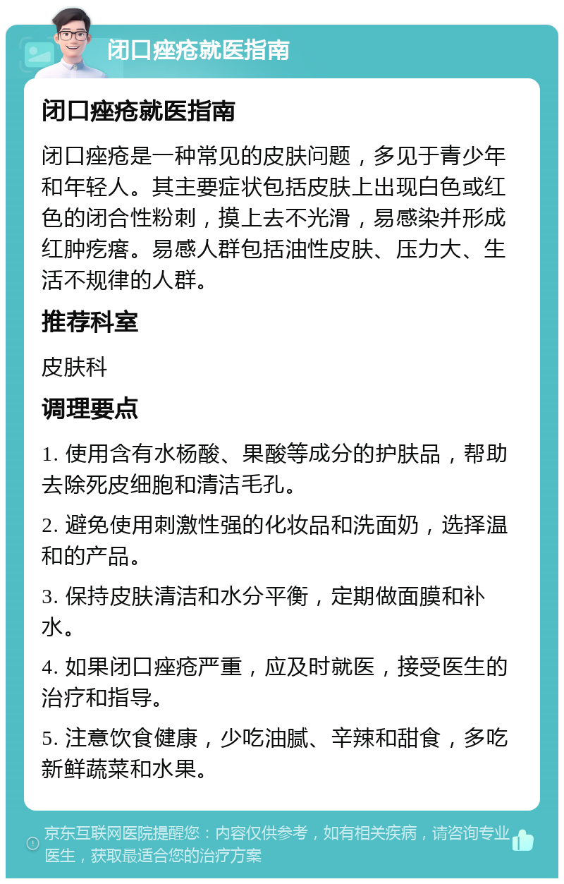 闭口痤疮就医指南 闭口痤疮就医指南 闭口痤疮是一种常见的皮肤问题，多见于青少年和年轻人。其主要症状包括皮肤上出现白色或红色的闭合性粉刺，摸上去不光滑，易感染并形成红肿疙瘩。易感人群包括油性皮肤、压力大、生活不规律的人群。 推荐科室 皮肤科 调理要点 1. 使用含有水杨酸、果酸等成分的护肤品，帮助去除死皮细胞和清洁毛孔。 2. 避免使用刺激性强的化妆品和洗面奶，选择温和的产品。 3. 保持皮肤清洁和水分平衡，定期做面膜和补水。 4. 如果闭口痤疮严重，应及时就医，接受医生的治疗和指导。 5. 注意饮食健康，少吃油腻、辛辣和甜食，多吃新鲜蔬菜和水果。