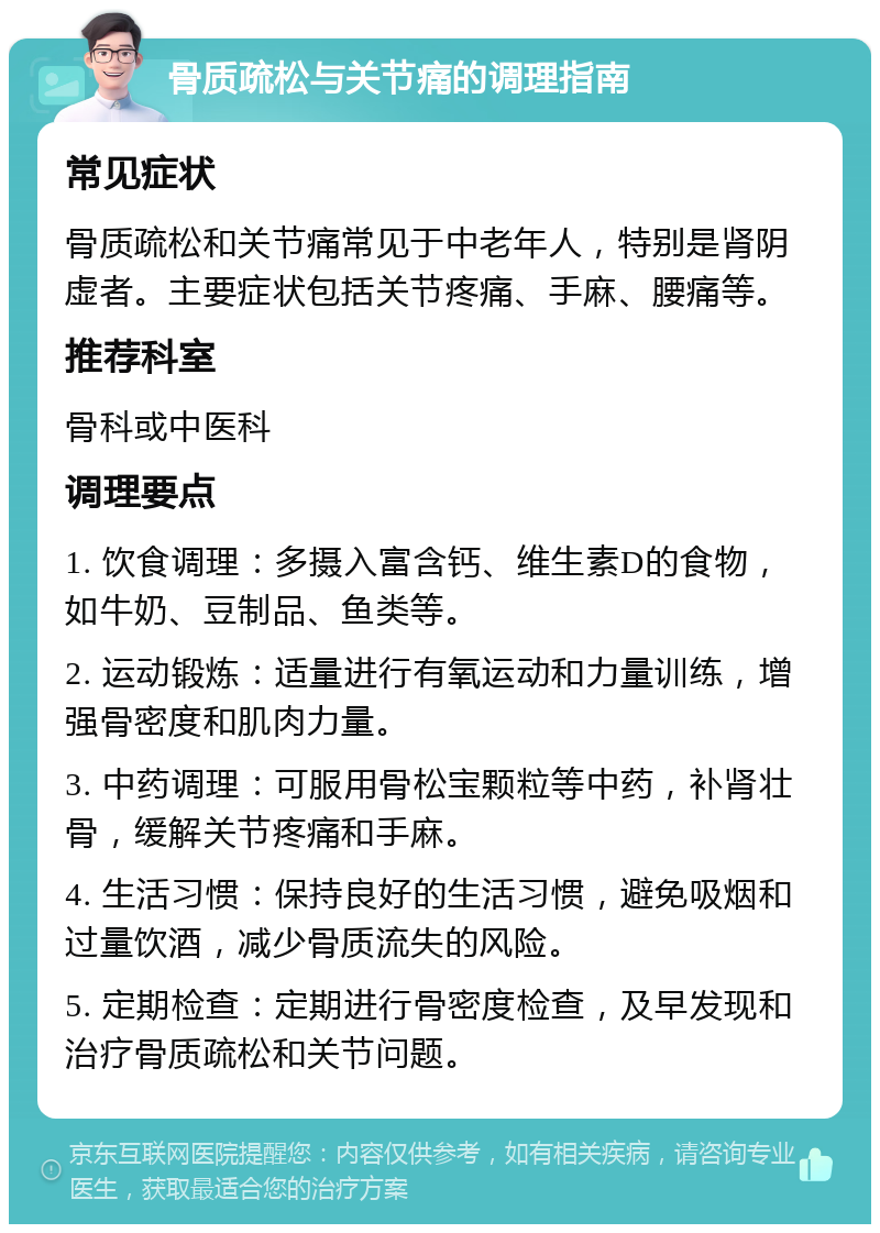 骨质疏松与关节痛的调理指南 常见症状 骨质疏松和关节痛常见于中老年人，特别是肾阴虚者。主要症状包括关节疼痛、手麻、腰痛等。 推荐科室 骨科或中医科 调理要点 1. 饮食调理：多摄入富含钙、维生素D的食物，如牛奶、豆制品、鱼类等。 2. 运动锻炼：适量进行有氧运动和力量训练，增强骨密度和肌肉力量。 3. 中药调理：可服用骨松宝颗粒等中药，补肾壮骨，缓解关节疼痛和手麻。 4. 生活习惯：保持良好的生活习惯，避免吸烟和过量饮酒，减少骨质流失的风险。 5. 定期检查：定期进行骨密度检查，及早发现和治疗骨质疏松和关节问题。