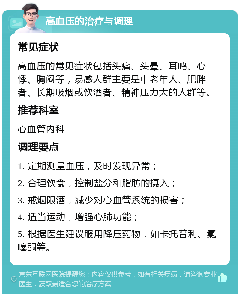 高血压的治疗与调理 常见症状 高血压的常见症状包括头痛、头晕、耳鸣、心悸、胸闷等，易感人群主要是中老年人、肥胖者、长期吸烟或饮酒者、精神压力大的人群等。 推荐科室 心血管内科 调理要点 1. 定期测量血压，及时发现异常； 2. 合理饮食，控制盐分和脂肪的摄入； 3. 戒烟限酒，减少对心血管系统的损害； 4. 适当运动，增强心肺功能； 5. 根据医生建议服用降压药物，如卡托普利、氯噻酮等。