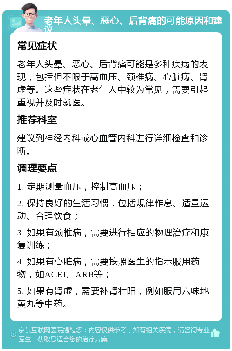 老年人头晕、恶心、后背痛的可能原因和建议 常见症状 老年人头晕、恶心、后背痛可能是多种疾病的表现，包括但不限于高血压、颈椎病、心脏病、肾虚等。这些症状在老年人中较为常见，需要引起重视并及时就医。 推荐科室 建议到神经内科或心血管内科进行详细检查和诊断。 调理要点 1. 定期测量血压，控制高血压； 2. 保持良好的生活习惯，包括规律作息、适量运动、合理饮食； 3. 如果有颈椎病，需要进行相应的物理治疗和康复训练； 4. 如果有心脏病，需要按照医生的指示服用药物，如ACEI、ARB等； 5. 如果有肾虚，需要补肾壮阳，例如服用六味地黄丸等中药。